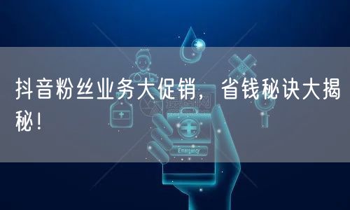 抖音粉丝业务大促销，省钱秘诀大揭秘！