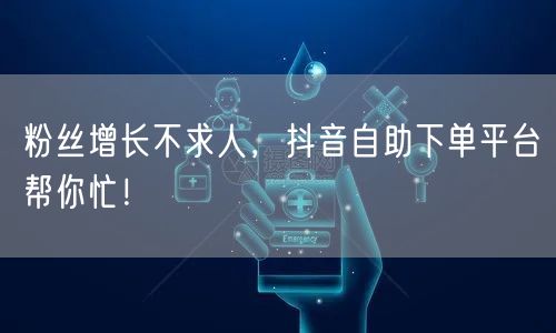 粉丝增长不求人，抖音自助下单平台帮你忙！