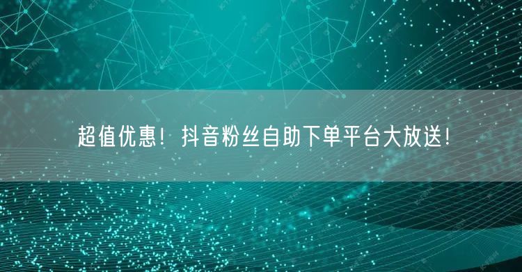 超值优惠！抖音粉丝自助下单平台大放送！