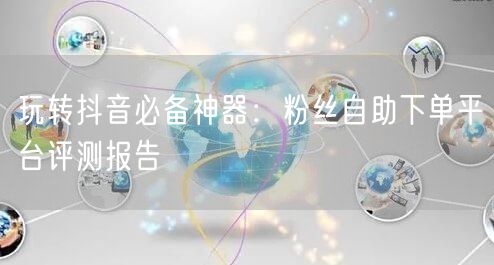 玩转抖音必备神器：粉丝自助下单平台评测报告