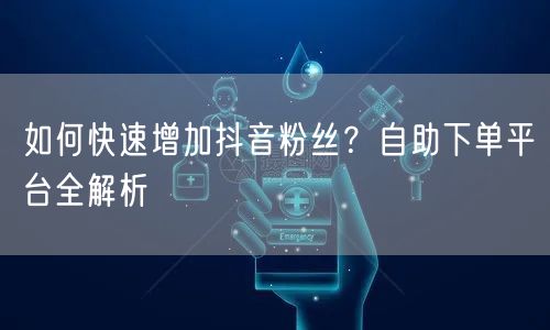 如何快速增加抖音粉丝？自助下单平台全解析