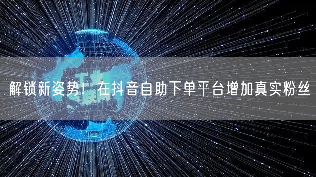 解锁新姿势!在抖音自助下单平台增加真实粉丝