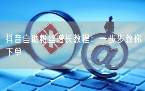 抖音自助粉丝增长教程：一步步教你下单