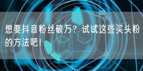 想要抖音粉丝破万？试试这些买头粉的方法吧