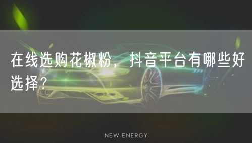 在线选购花椒粉，抖音平台有哪些好选择？