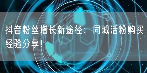 抖音粉丝增长新途径：同城活粉购买经验分享！