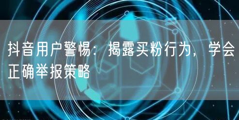 抖音用户警惕：揭露买粉行为，学会正确举报策略