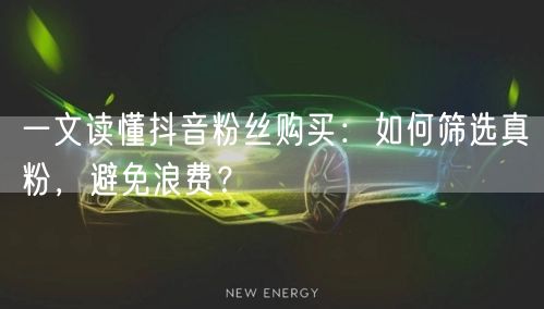 一文读懂抖音粉丝购买：如何筛选真粉，避免浪费？