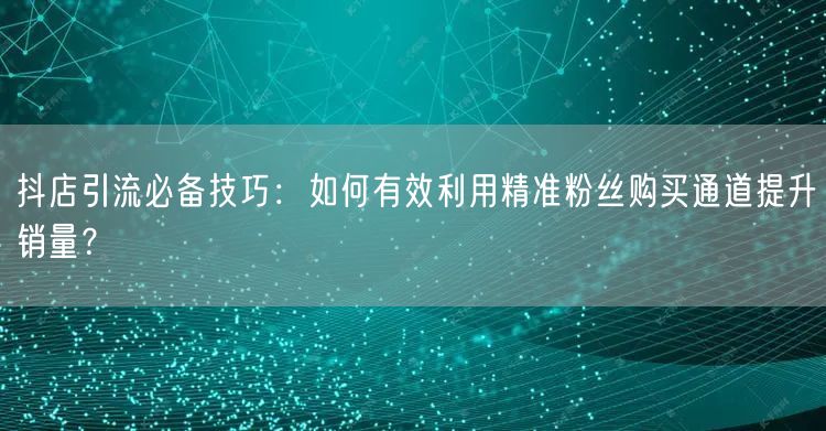 抖店引流必备技巧：如何有效利用精准粉丝购买通道提升销量？