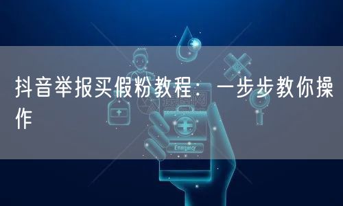 抖音举报买假粉教程：一步步教你操作