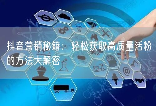 抖音营销秘籍：轻松获取高质量活粉的方法大解密