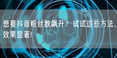想要抖音粉丝数飙升？试试这些方法，效果显著!