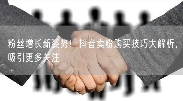 粉丝增长新姿势！抖音卖粉购买技巧大解析，