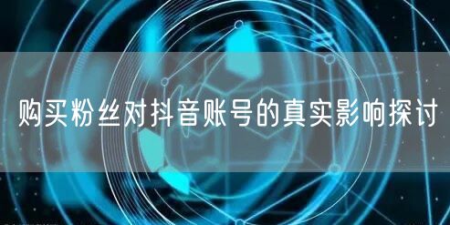 购买粉丝对抖音账号的真实影响探讨