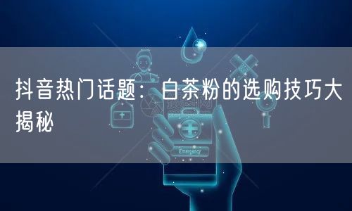 抖音热门话题：白茶粉的选购技巧大揭秘