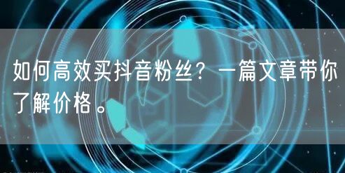 如何高效买抖音粉丝?一篇文章带你了解价格。
