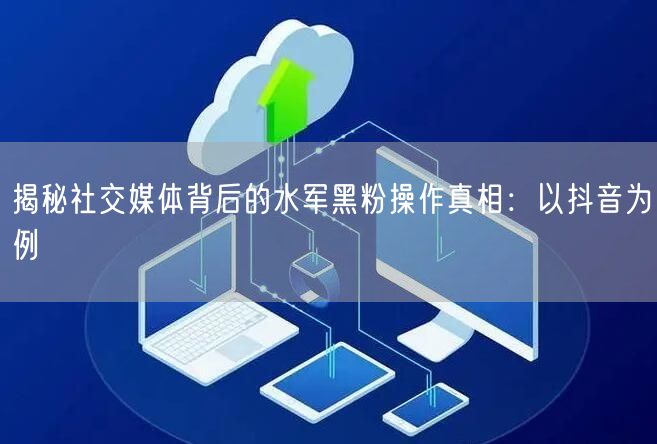 揭秘社交媒体背后的水军黑粉操作真相:以抖音为例