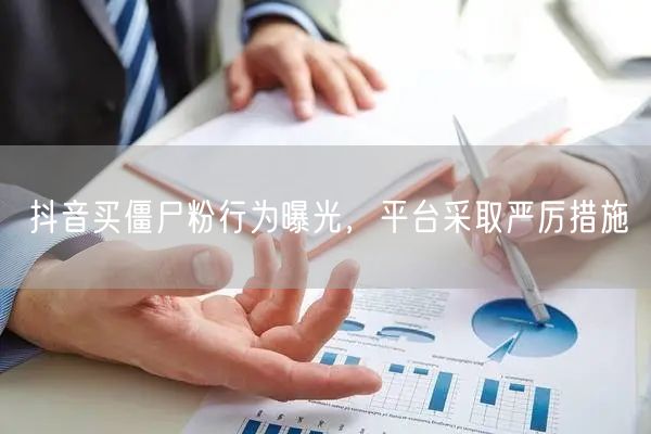 抖音买僵尸粉行为曝光,平台采取严厉措施